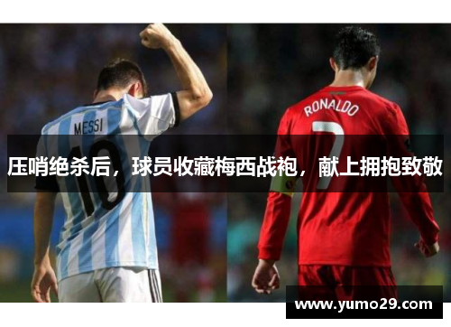 压哨绝杀后，球员收藏梅西战袍，献上拥抱致敬